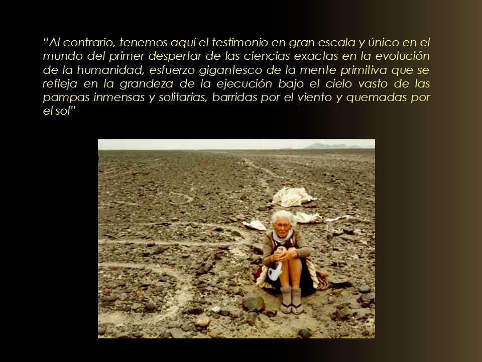 Al contrario, tenemos aquí el testimonio en gran escala y único en el mundo del primer despertar de las ciencias exactas en la evolución de la humanidad, esfuerzo gigantesco de la mente primitiva que se refleja en la grandeza de la ejecución bajo el cielo vasto de las pampas inmensas y solitarias, barridas por el viento y quemadas por el sol