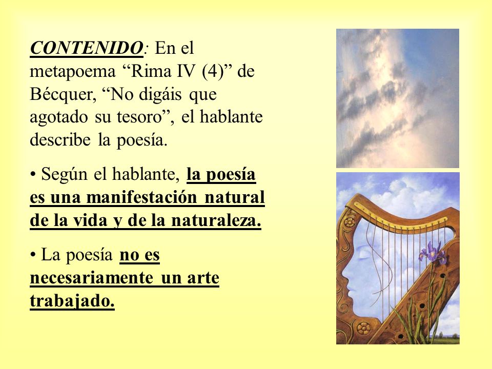 CONTENIDO: En el metapoema Rima IV (4) de Bécquer, No digáis que agotado su tesoro , el hablante describe la poesía.