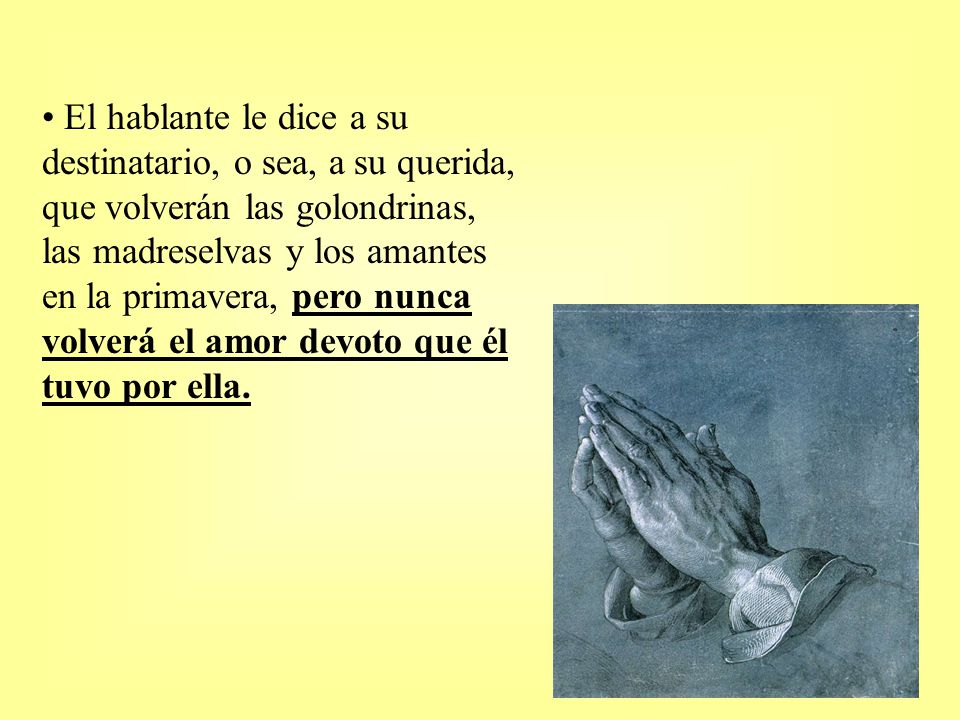 El hablante le dice a su destinatario, o sea, a su querida, que volverán las golondrinas, las madreselvas y los amantes en la primavera, pero nunca volverá el amor devoto que él tuvo por ella.