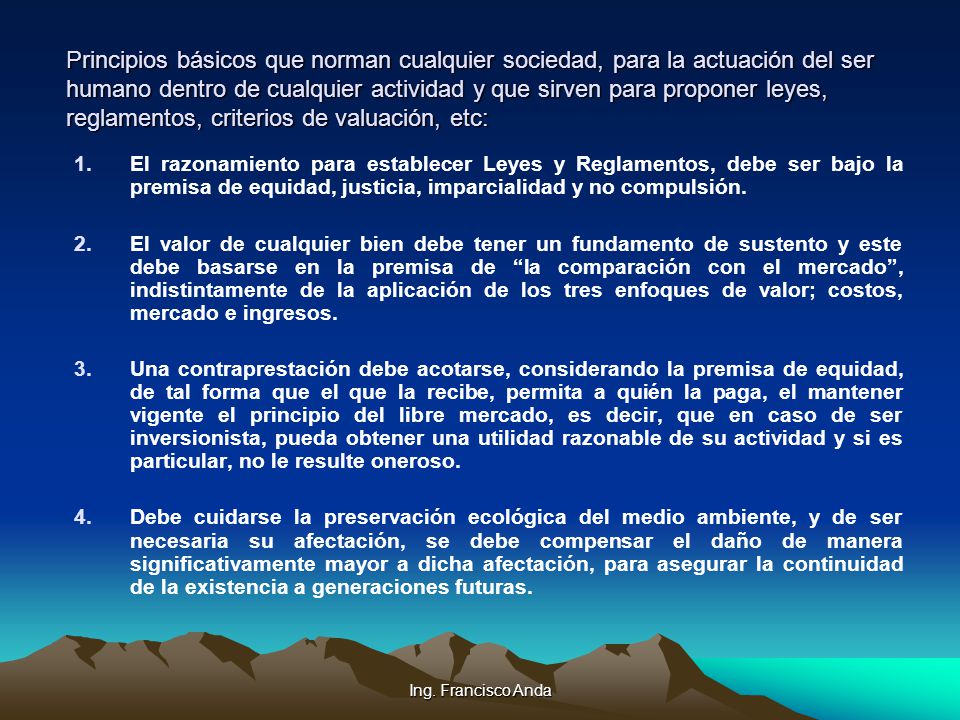 Principios básicos que norman cualquier sociedad, para la actuación del ser humano dentro de cualquier actividad y que sirven para proponer leyes, reglamentos, criterios de valuación, etc: