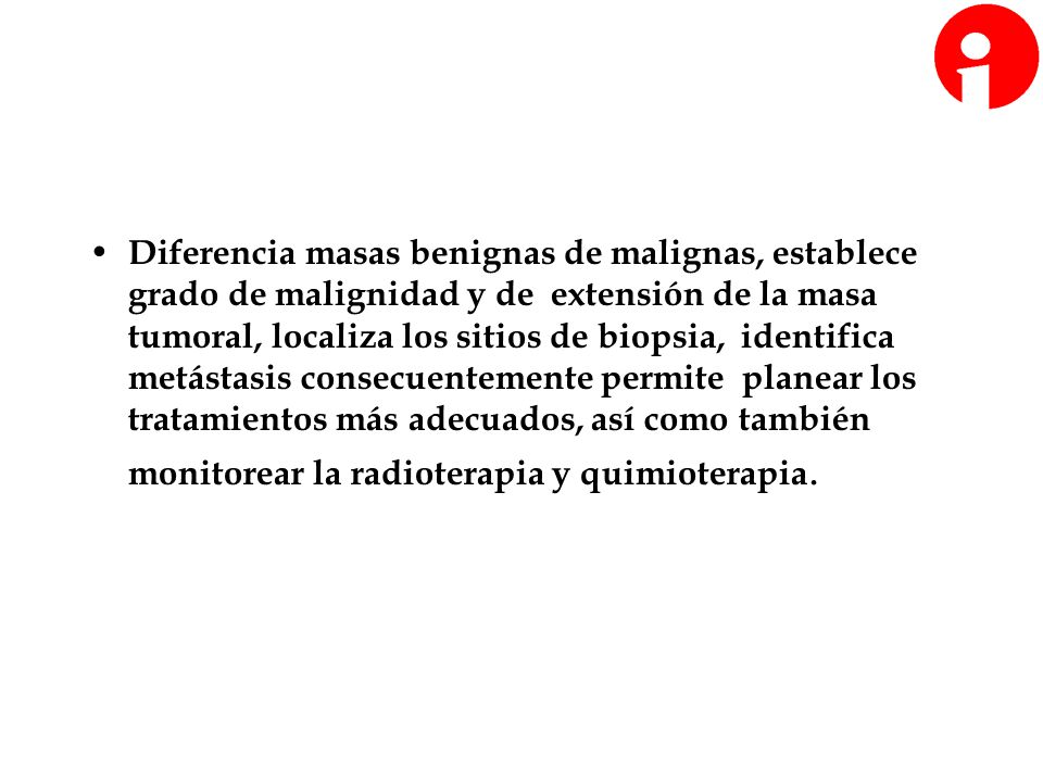 Diferencia masas benignas de malignas, establece grado de malignidad y de extensión de la masa tumoral, localiza los sitios de biopsia, identifica metástasis consecuentemente permite planear los tratamientos más adecuados, así como también monitorear la radioterapia y quimioterapia.