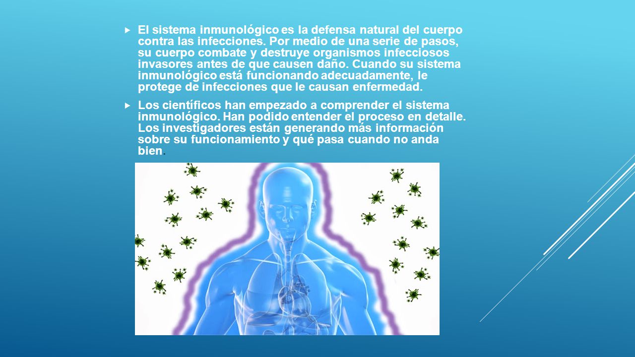 El sistema inmunológico es la defensa natural del cuerpo contra las infecciones. Por medio de una serie de pasos, su cuerpo combate y destruye organismos infecciosos invasores antes de que causen daño. Cuando su sistema inmunológico está funcionando adecuadamente, le protege de infecciones que le causan enfermedad.