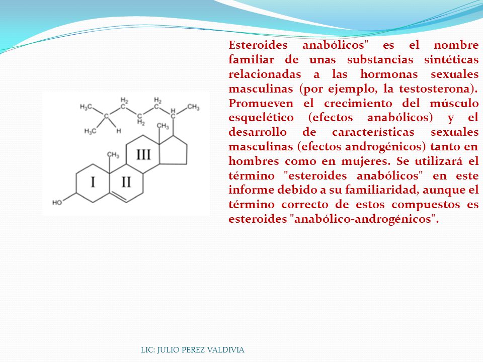 Esteroides anabólicos es el nombre familiar de unas substancias sintéticas relacionadas a las hormonas sexuales masculinas (por ejemplo, la testosterona). Promueven el crecimiento del músculo esquelético (efectos anabólicos) y el desarrollo de características sexuales masculinas (efectos androgénicos) tanto en hombres como en mujeres. Se utilizará el término esteroides anabólicos en este informe debido a su familiaridad, aunque el término correcto de estos compuestos es esteroides anabólico-androgénicos .