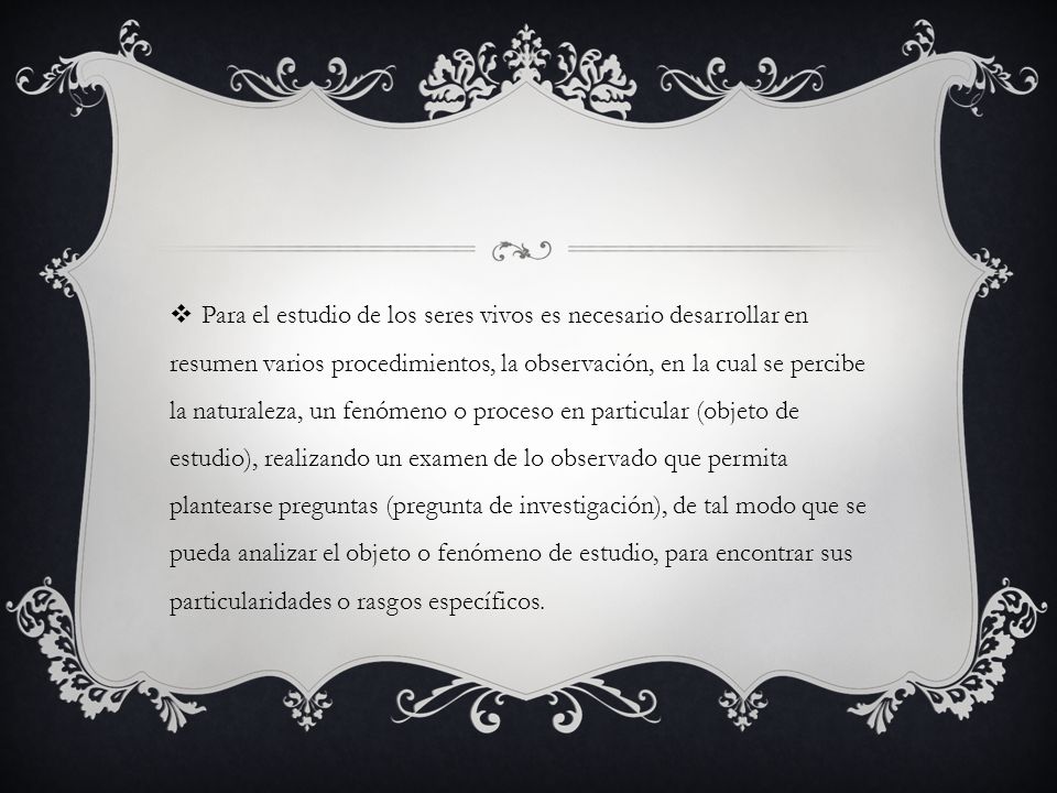 Para el estudio de los seres vivos es necesario desarrollar en resumen varios procedimientos, la observación, en la cual se percibe la naturaleza, un fenómeno o proceso en particular (objeto de estudio), realizando un examen de lo observado que permita plantearse preguntas (pregunta de investigación), de tal modo que se pueda analizar el objeto o fenómeno de estudio, para encontrar sus particularidades o rasgos específicos.