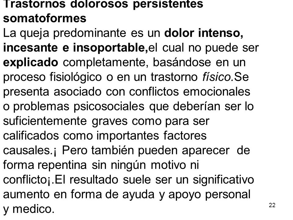 Trastornos dolorosos persistentes somatoformes La queja predominante es un dolor intenso, incesante e insoportable,el cual no puede ser explicado completamente, basándose en un proceso fisiológico o en un trastorno físico.Se presenta asociado con conflictos emocionales o problemas psicosociales que deberían ser lo suficientemente graves como para ser calificados como importantes factores causales.¡ Pero también pueden aparecer de forma repentina sin ningún motivo ni conflicto¡.El resultado suele ser un significativo aumento en forma de ayuda y apoyo personal y medico.
