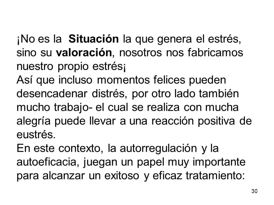 ¡No es la Situación la que genera el estrés, sino su valoración, nosotros nos fabricamos nuestro propio estrés¡ Así que incluso momentos felices pueden desencadenar distrés, por otro lado también mucho trabajo- el cual se realiza con mucha alegría puede llevar a una reacción positiva de eustrés.