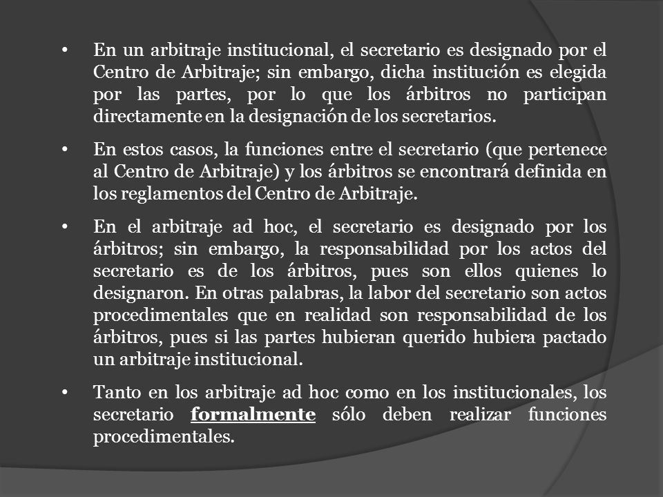 En un arbitraje institucional, el secretario es designado por el Centro de Arbitraje; sin embargo, dicha institución es elegida por las partes, por lo que los árbitros no participan directamente en la designación de los secretarios.