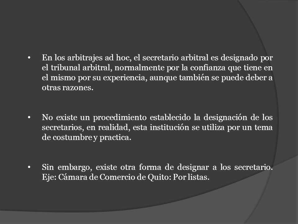 En los arbitrajes ad hoc, el secretario arbitral es designado por el tribunal arbitral, normalmente por la confianza que tiene en el mismo por su experiencia, aunque también se puede deber a otras razones.