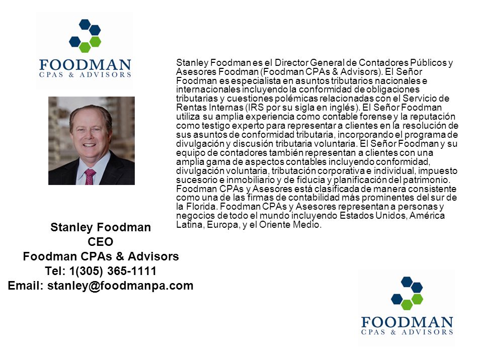 Stanley Foodman es el Director General de Contadores Públicos y Asesores Foodman (Foodman CPAs & Advisors). El Señor Foodman es especialista en asuntos tributarios nacionales e internacionales incluyendo la conformidad de obligaciones tributarias y cuestiones polémicas relacionadas con el Servicio de Rentas Internas (IRS por su sigla en inglés). El Señor Foodman utiliza su amplia experiencia como contable forense y la reputación como testigo experto para representar a clientes en la resolución de sus asuntos de conformidad tributaria, incorporando el programa de divulgación y discusión tributaria voluntaria. El Señor Foodman y su equipo de contadores también representan a clientes con una amplia gama de aspectos contables incluyendo conformidad, divulgación voluntaria, tributación corporativa e individual, impuesto sucesorio e inmobiliario y de fiducia y planificación del patrimonio. Foodman CPAs y Asesores está clasificada de manera consistente como una de las firmas de contabilidad más prominentes del sur de la Florida. Foodman CPAs y Asesores representan a personas y negocios de todo el mundo incluyendo Estados Unidos, América Latina, Europa, y el Oriente Medio.