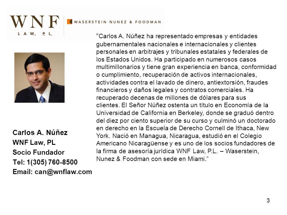 Carlos A. Núñez ha representado empresas y entidades gubernamentales nacionales e internacionales y clientes personales en arbitrajes y tribunales estatales y federales de los Estados Unidos. Ha participado en numerosos casos multimillonarios y tiene gran experiencia en banca, conformidad o cumplimiento, recuperación de activos internacionales, actividades contra el lavado de dinero, antiextorsión, fraudes financieros y daños legales y contratos comerciales. Ha recuperado decenas de millones de dólares para sus clientes. El Señor Núñez ostenta un título en Economía de la Universidad de California en Berkeley, donde se graduó dentro del diez por ciento superior de su curso y culminó un doctorado en derecho en la Escuela de Derecho Cornell de Ithaca, New York. Nació en Managua, Nicaragua, estudió en el Colegio Americano Nicaragüense y es uno de los socios fundadores de la firma de asesoría jurídica WNF Law, P.L. – Waserstein, Nunez & Foodman con sede en Miami.