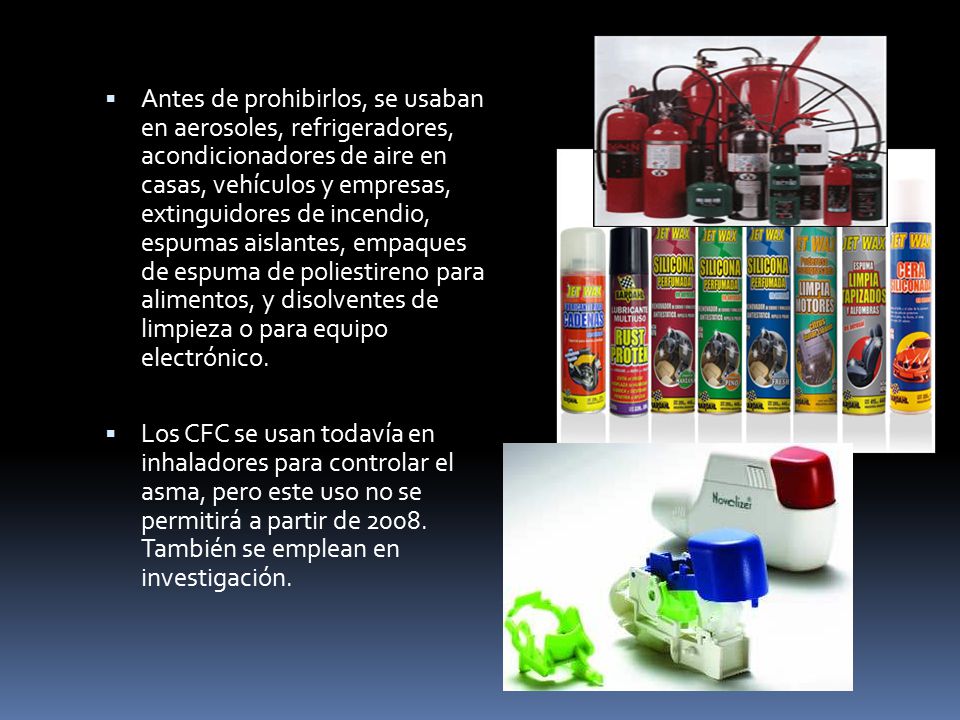 Antes de prohibirlos, se usaban en aerosoles, refrigeradores, acondicionadores de aire en casas, vehículos y empresas, extinguidores de incendio, espumas aislantes, empaques de espuma de poliestireno para alimentos, y disolventes de limpieza o para equipo electrónico.
