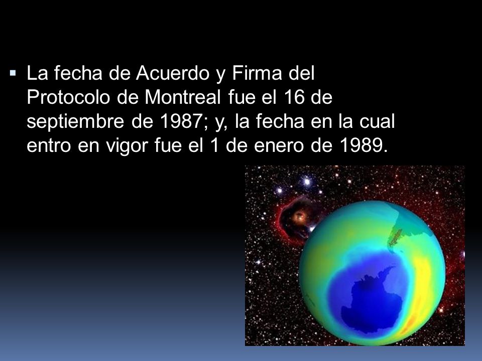 La fecha de Acuerdo y Firma del Protocolo de Montreal fue el 16 de septiembre de 1987; y, la fecha en la cual entro en vigor fue el 1 de enero de 1989.