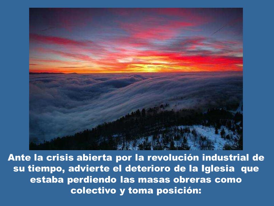 Ante la crisis abierta por la revolución industrial de su tiempo, advierte el deterioro de la Iglesia que estaba perdiendo las masas obreras como colectivo y toma posición: