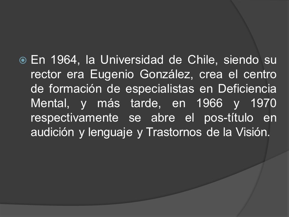 En 1964, la Universidad de Chile, siendo su rector era Eugenio González, crea el centro de formación de especialistas en Deficiencia Mental, y más tarde, en 1966 y 1970 respectivamente se abre el pos-título en audición y lenguaje y Trastornos de la Visión.