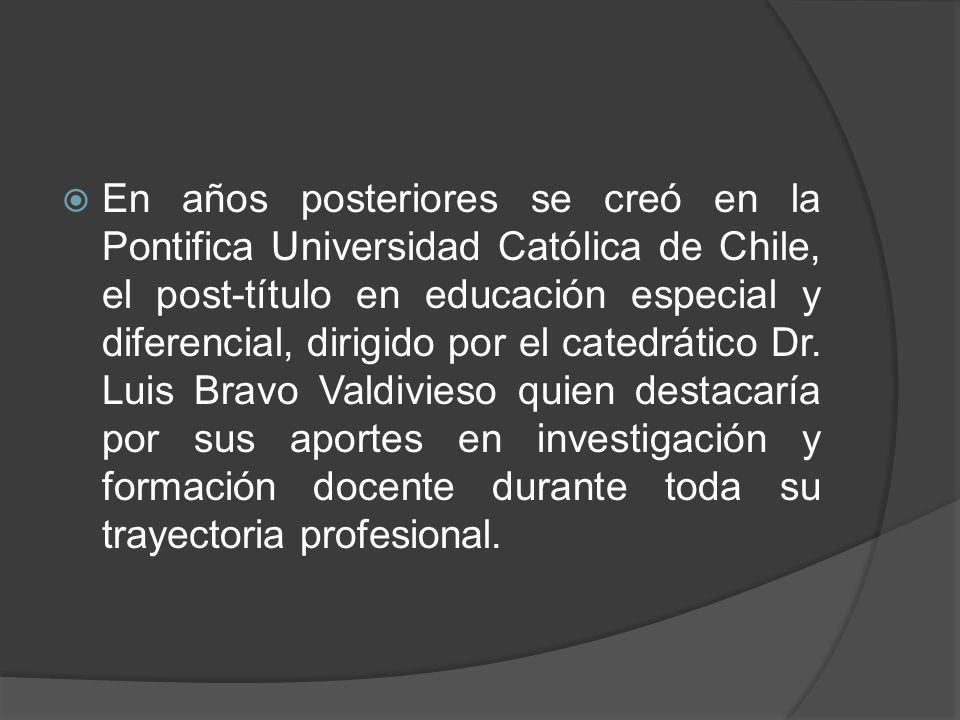 En años posteriores se creó en la Pontifica Universidad Católica de Chile, el post-título en educación especial y diferencial, dirigido por el catedrático Dr.