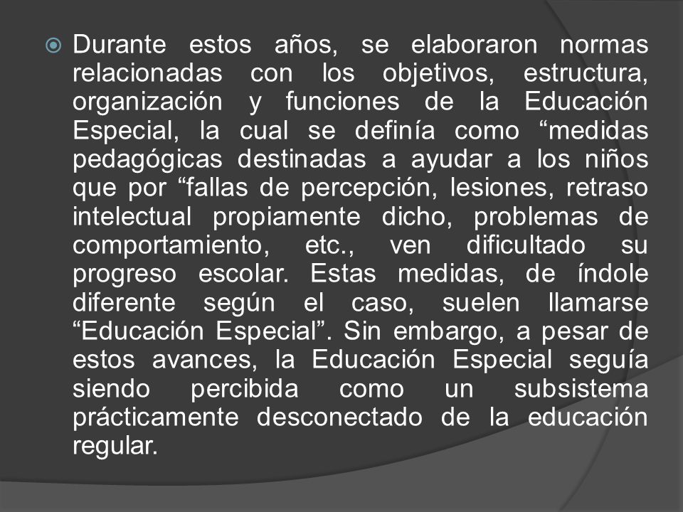Durante estos años, se elaboraron normas relacionadas con los objetivos, estructura, organización y funciones de la Educación Especial, la cual se definía como medidas pedagógicas destinadas a ayudar a los niños que por fallas de percepción, lesiones, retraso intelectual propiamente dicho, problemas de comportamiento, etc., ven dificultado su progreso escolar.