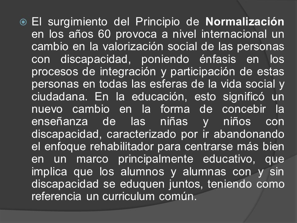 El surgimiento del Principio de Normalización en los años 60 provoca a nivel internacional un cambio en la valorización social de las personas con discapacidad, poniendo énfasis en los procesos de integración y participación de estas personas en todas las esferas de la vida social y ciudadana.