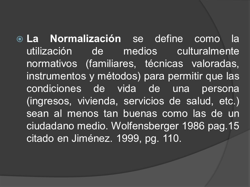 La Normalización se define como la utilización de medios culturalmente normativos (familiares, técnicas valoradas, instrumentos y métodos) para permitir que las condiciones de vida de una persona (ingresos, vivienda, servicios de salud, etc.) sean al menos tan buenas como las de un ciudadano medio.