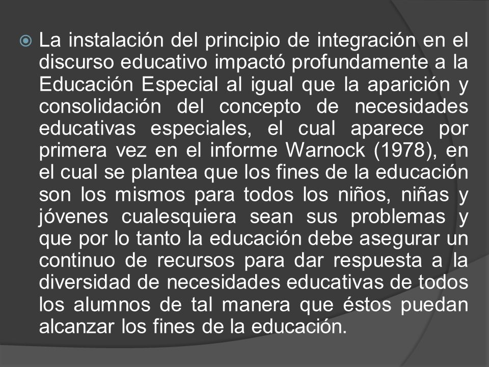 La instalación del principio de integración en el discurso educativo impactó profundamente a la Educación Especial al igual que la aparición y consolidación del concepto de necesidades educativas especiales, el cual aparece por primera vez en el informe Warnock (1978), en el cual se plantea que los fines de la educación son los mismos para todos los niños, niñas y jóvenes cualesquiera sean sus problemas y que por lo tanto la educación debe asegurar un continuo de recursos para dar respuesta a la diversidad de necesidades educativas de todos los alumnos de tal manera que éstos puedan alcanzar los fines de la educación.