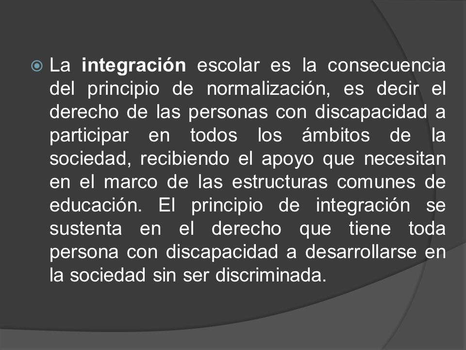La integración escolar es la consecuencia del principio de normalización, es decir el derecho de las personas con discapacidad a participar en todos los ámbitos de la sociedad, recibiendo el apoyo que necesitan en el marco de las estructuras comunes de educación.