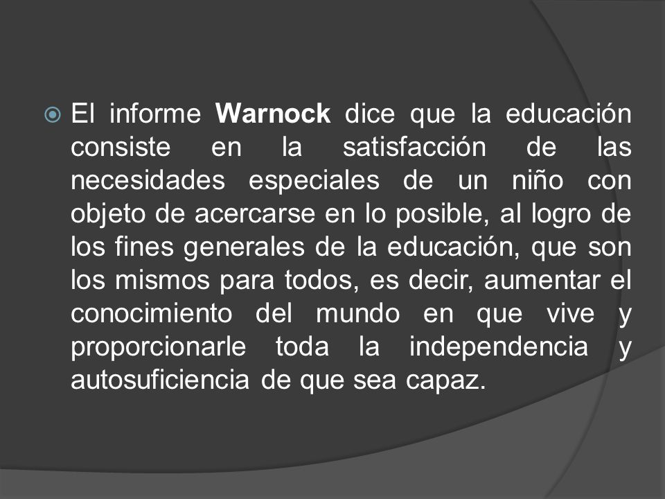 El informe Warnock dice que la educación consiste en la satisfacción de las necesidades especiales de un niño con objeto de acercarse en lo posible, al logro de los fines generales de la educación, que son los mismos para todos, es decir, aumentar el conocimiento del mundo en que vive y proporcionarle toda la independencia y autosuficiencia de que sea capaz.