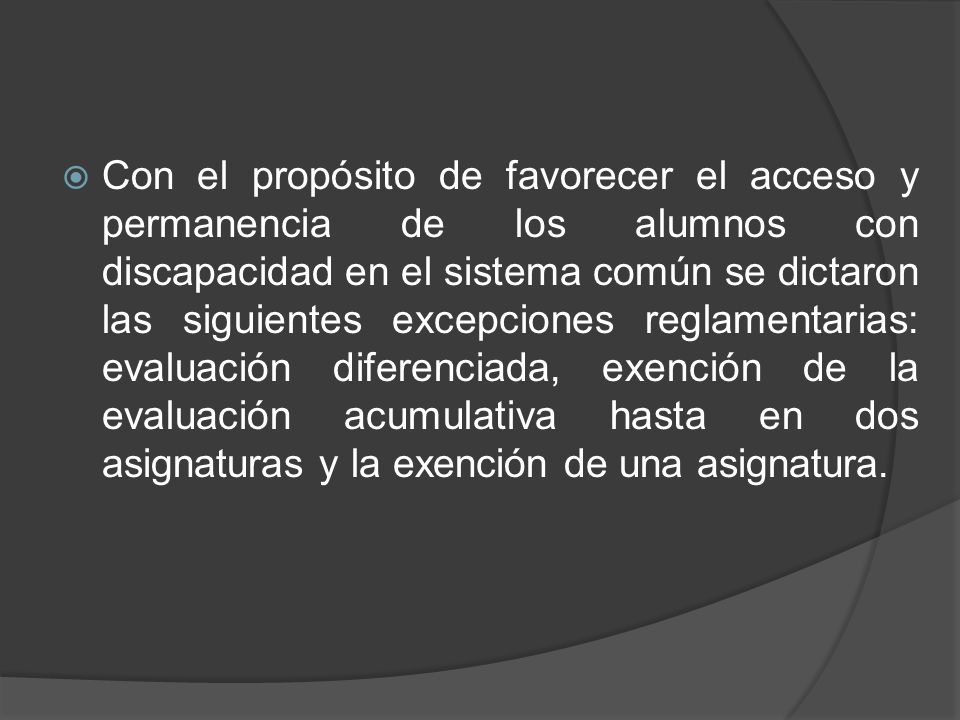 Con el propósito de favorecer el acceso y permanencia de los alumnos con discapacidad en el sistema común se dictaron las siguientes excepciones reglamentarias: evaluación diferenciada, exención de la evaluación acumulativa hasta en dos asignaturas y la exención de una asignatura.