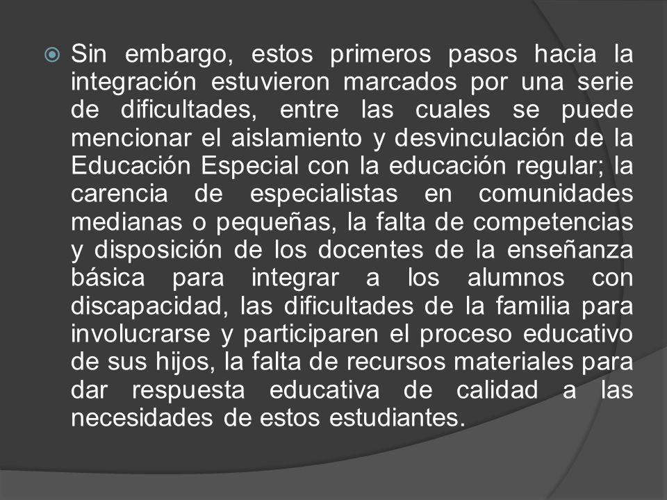 Sin embargo, estos primeros pasos hacia la integración estuvieron marcados por una serie de dificultades, entre las cuales se puede mencionar el aislamiento y desvinculación de la Educación Especial con la educación regular; la carencia de especialistas en comunidades medianas o pequeñas, la falta de competencias y disposición de los docentes de la enseñanza básica para integrar a los alumnos con discapacidad, las dificultades de la familia para involucrarse y participaren el proceso educativo de sus hijos, la falta de recursos materiales para dar respuesta educativa de calidad a las necesidades de estos estudiantes.