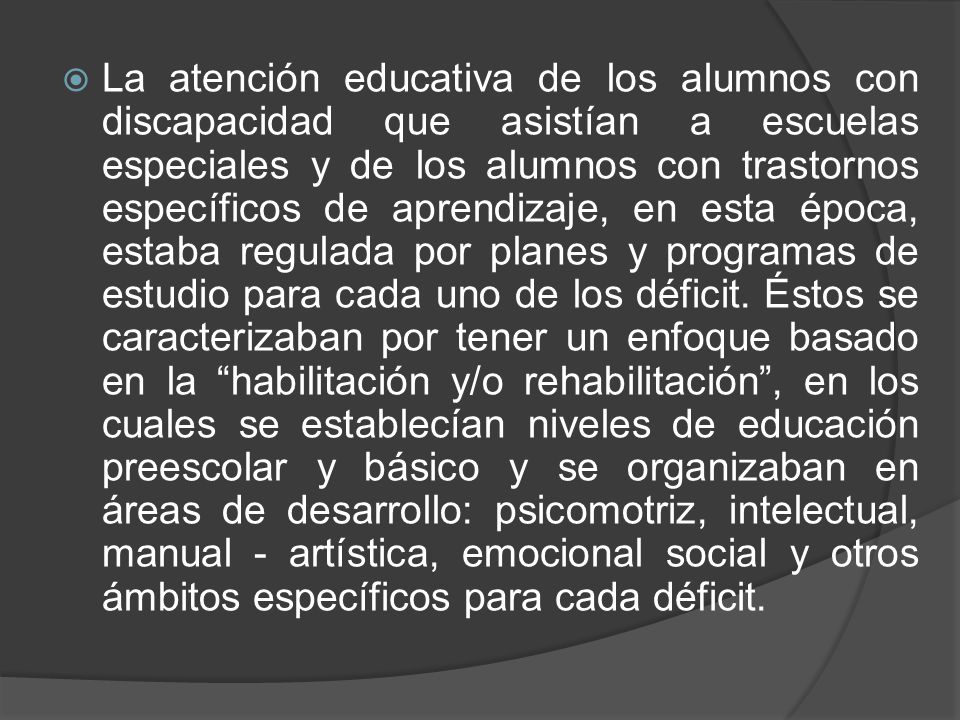 La atención educativa de los alumnos con discapacidad que asistían a escuelas especiales y de los alumnos con trastornos específicos de aprendizaje, en esta época, estaba regulada por planes y programas de estudio para cada uno de los déficit.