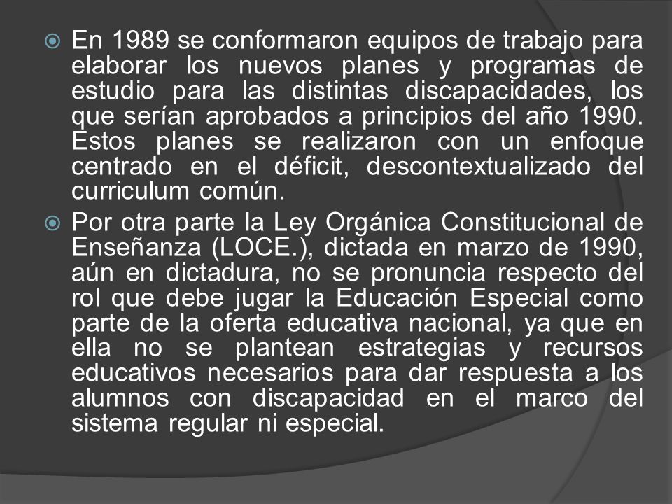 En 1989 se conformaron equipos de trabajo para elaborar los nuevos planes y programas de estudio para las distintas discapacidades, los que serían aprobados a principios del año Estos planes se realizaron con un enfoque centrado en el déficit, descontextualizado del curriculum común.