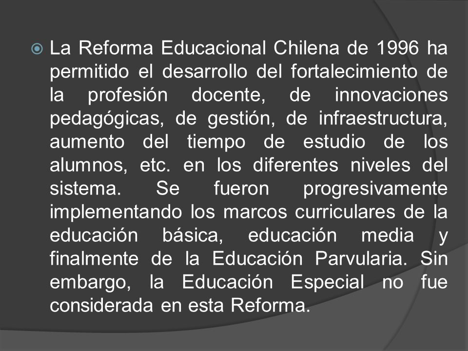 La Reforma Educacional Chilena de 1996 ha permitido el desarrollo del fortalecimiento de la profesión docente, de innovaciones pedagógicas, de gestión, de infraestructura, aumento del tiempo de estudio de los alumnos, etc.