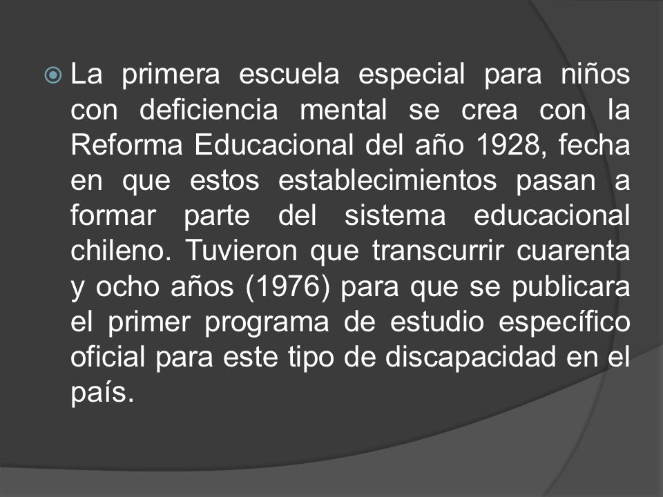 La primera escuela especial para niños con deficiencia mental se crea con la Reforma Educacional del año 1928, fecha en que estos establecimientos pasan a formar parte del sistema educacional chileno.