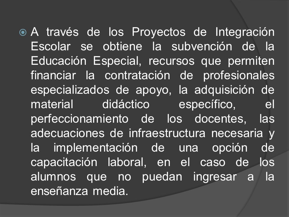 A través de los Proyectos de Integración Escolar se obtiene la subvención de la Educación Especial, recursos que permiten financiar la contratación de profesionales especializados de apoyo, la adquisición de material didáctico específico, el perfeccionamiento de los docentes, las adecuaciones de infraestructura necesaria y la implementación de una opción de capacitación laboral, en el caso de los alumnos que no puedan ingresar a la enseñanza media.