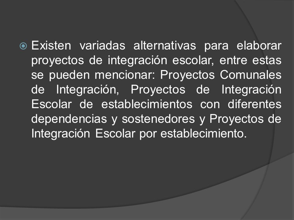 Existen variadas alternativas para elaborar proyectos de integración escolar, entre estas se pueden mencionar: Proyectos Comunales de Integración, Proyectos de Integración Escolar de establecimientos con diferentes dependencias y sostenedores y Proyectos de Integración Escolar por establecimiento.