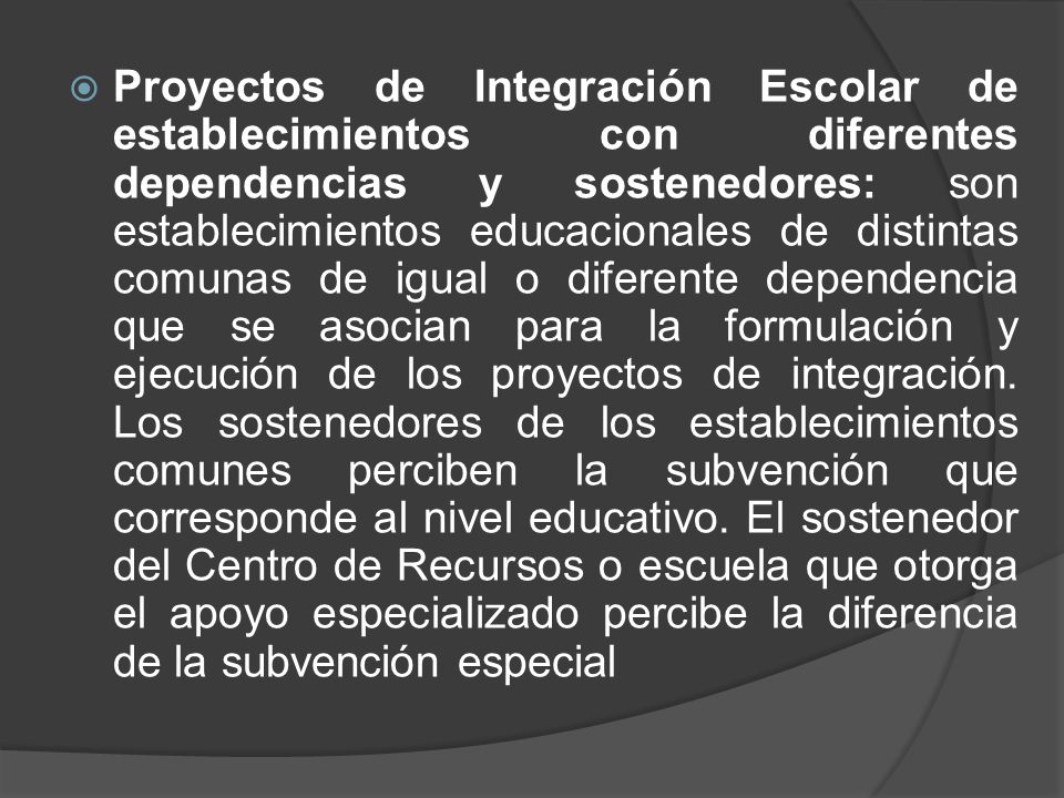 Proyectos de Integración Escolar de establecimientos con diferentes dependencias y sostenedores: son establecimientos educacionales de distintas comunas de igual o diferente dependencia que se asocian para la formulación y ejecución de los proyectos de integración.