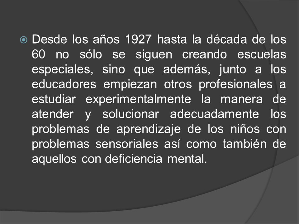 Desde los años 1927 hasta la década de los 60 no sólo se siguen creando escuelas especiales, sino que además, junto a los educadores empiezan otros profesionales a estudiar experimentalmente la manera de atender y solucionar adecuadamente los problemas de aprendizaje de los niños con problemas sensoriales así como también de aquellos con deficiencia mental.