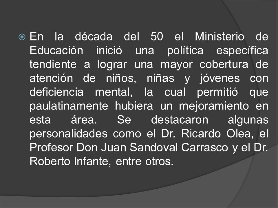 En la década del 50 el Ministerio de Educación inició una política específica tendiente a lograr una mayor cobertura de atención de niños, niñas y jóvenes con deficiencia mental, la cual permitió que paulatinamente hubiera un mejoramiento en esta área.