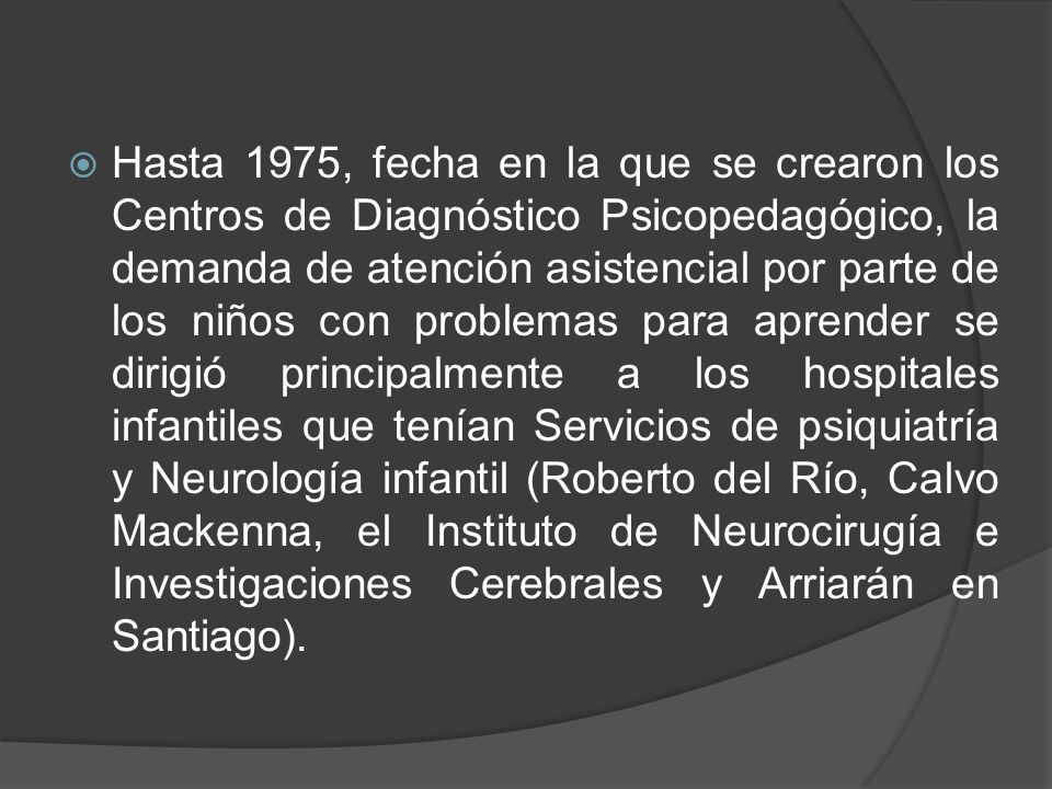 Hasta 1975, fecha en la que se crearon los Centros de Diagnóstico Psicopedagógico, la demanda de atención asistencial por parte de los niños con problemas para aprender se dirigió principalmente a los hospitales infantiles que tenían Servicios de psiquiatría y Neurología infantil (Roberto del Río, Calvo Mackenna, el Instituto de Neurocirugía e Investigaciones Cerebrales y Arriarán en Santiago).