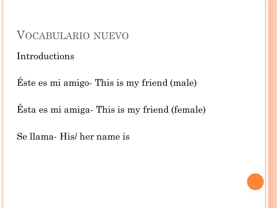 Vocabulario nuevo Introductions Éste es mi amigo- This is my friend (male) Ésta es mi amiga- This is my friend (female) Se llama- His/ her name is