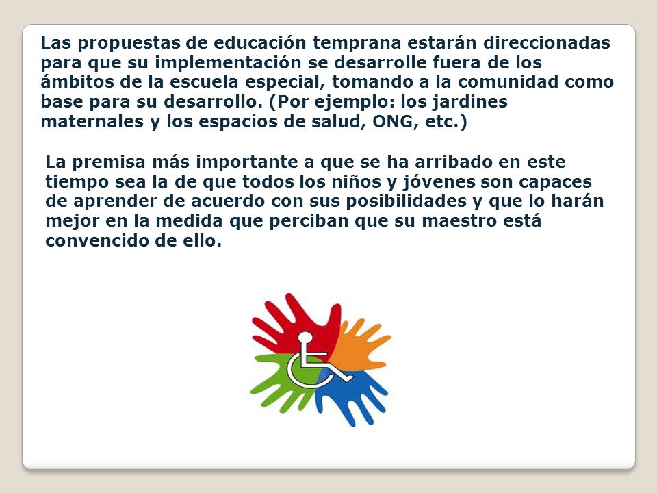 Las propuestas de educación temprana estarán direccionadas para que su implementación se desarrolle fuera de los ámbitos de la escuela especial, tomando a la comunidad como base para su desarrollo. (Por ejemplo: los jardines maternales y los espacios de salud, ONG, etc.)