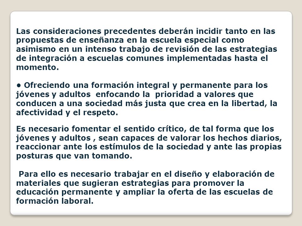 Las consideraciones precedentes deberán incidir tanto en las propuestas de enseñanza en la escuela especial como asimismo en un intenso trabajo de revisión de las estrategias de integración a escuelas comunes implementadas hasta el momento.