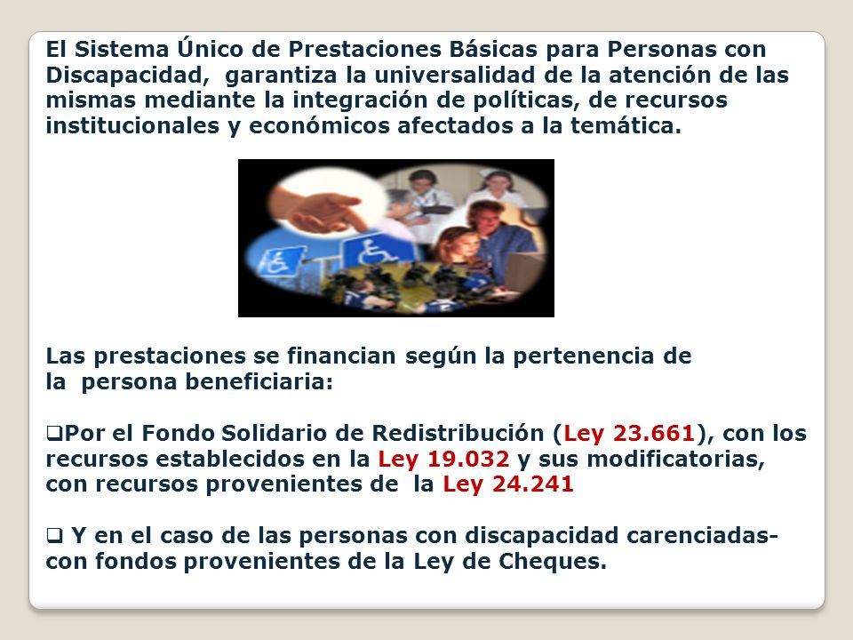 El Sistema Único de Prestaciones Básicas para Personas con Discapacidad, garantiza la universalidad de la atención de las mismas mediante la integración de políticas, de recursos institucionales y económicos afectados a la temática.