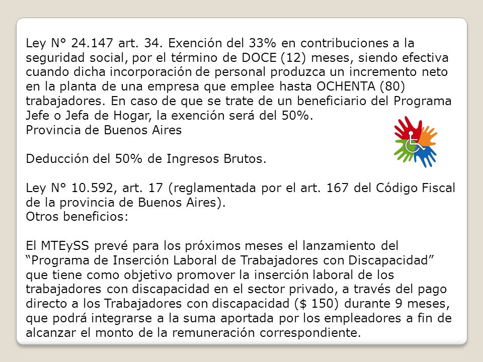 Ley N° art. 34. Exención del 33% en contribuciones a la seguridad social, por el término de DOCE (12) meses, siendo efectiva cuando dicha incorporación de personal produzca un incremento neto en la planta de una empresa que emplee hasta OCHENTA (80) trabajadores. En caso de que se trate de un beneficiario del Programa Jefe o Jefa de Hogar, la exención será del 50%. Provincia de Buenos Aires Deducción del 50% de Ingresos Brutos.