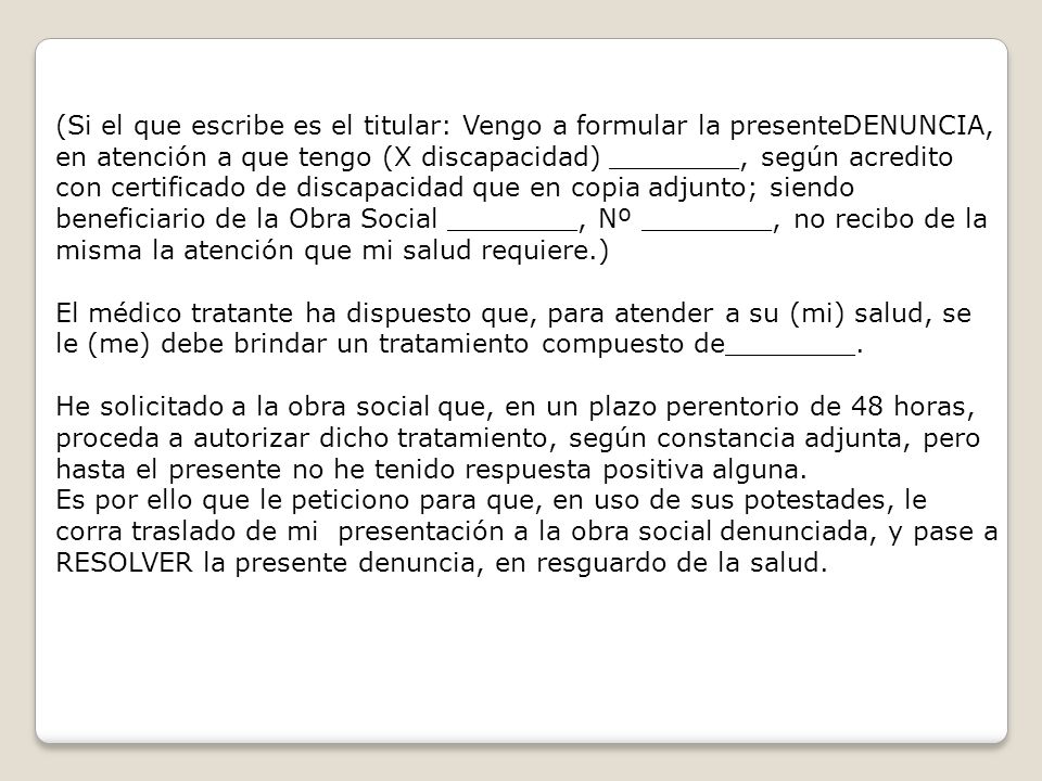(Si el que escribe es el titular: Vengo a formular la presenteDENUNCIA, en atención a que tengo (X discapacidad) ________, según acredito con certificado de discapacidad que en copia adjunto; siendo beneficiario de la Obra Social ________, Nº ________, no recibo de la misma la atención que mi salud requiere.)