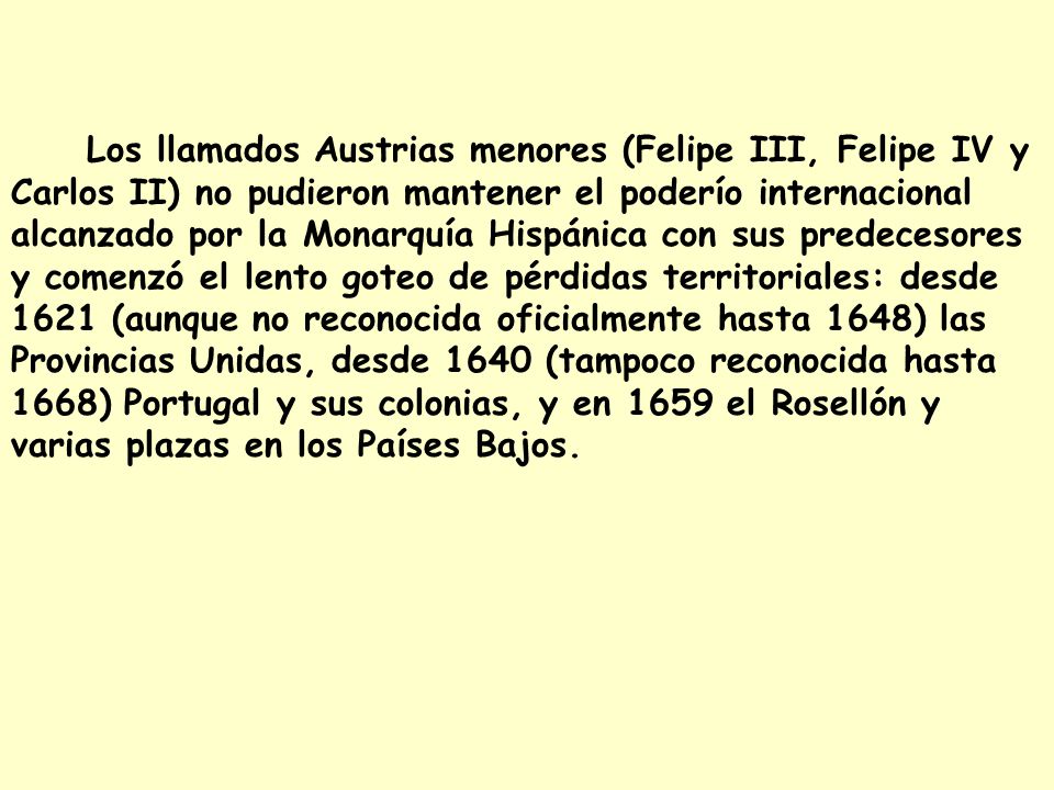 Los llamados Austrias menores (Felipe III, Felipe IV y Carlos II) no pudieron mantener el poderío internacional alcanzado por la Monarquía Hispánica con sus predecesores y comenzó el lento goteo de pérdidas territoriales: desde 1621 (aunque no reconocida oficialmente hasta 1648) las Provincias Unidas, desde 1640 (tampoco reconocida hasta 1668) Portugal y sus colonias, y en 1659 el Rosellón y varias plazas en los Países Bajos.