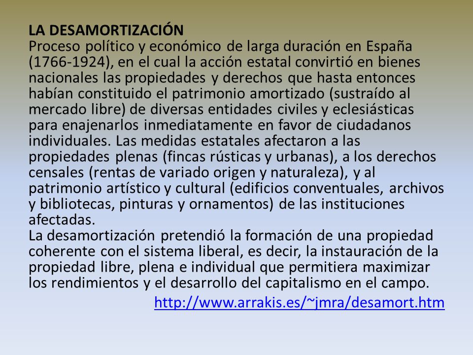 LA DESAMORTIZACIÓN Proceso político y económico de larga duración en España ( ), en el cual la acción estatal convirtió en bienes nacionales las propiedades y derechos que hasta entonces habían constituido el patrimonio amortizado (sustraído al mercado libre) de diversas entidades civiles y eclesiásticas para enajenarlos inmediatamente en favor de ciudadanos individuales.