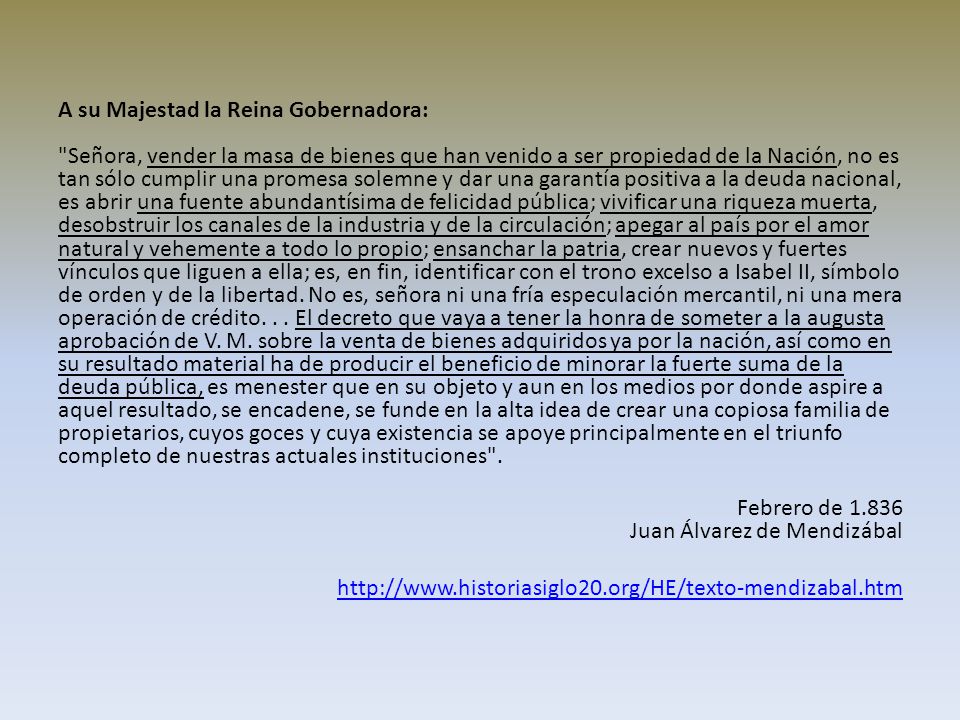 A su Majestad la Reina Gobernadora: Señora, vender la masa de bienes que han venido a ser propiedad de la Nación, no es tan sólo cumplir una promesa solemne y dar una garantía positiva a la deuda nacional, es abrir una fuente abundantísima de felicidad pública; vivificar una riqueza muerta, desobstruir los canales de la industria y de la circulación; apegar al país por el amor natural y vehemente a todo lo propio; ensanchar la patria, crear nuevos y fuertes vínculos que liguen a ella; es, en fin, identificar con el trono excelso a Isabel II, símbolo de orden y de la libertad.