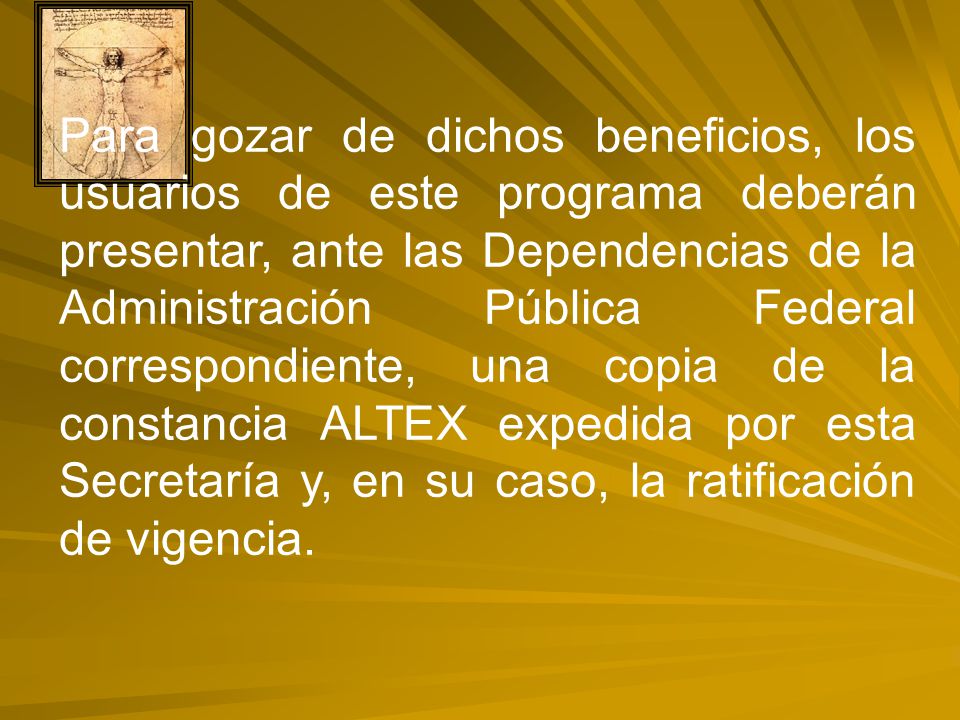 Para gozar de dichos beneficios, los usuarios de este programa deberán presentar, ante las Dependencias de la Administración Pública Federal correspondiente, una copia de la constancia ALTEX expedida por esta Secretaría y, en su caso, la ratificación de vigencia.