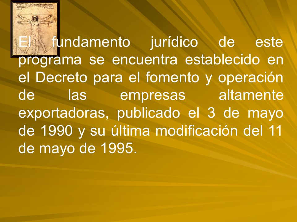 El fundamento jurídico de este programa se encuentra establecido en el Decreto para el fomento y operación de las empresas altamente exportadoras, publicado el 3 de mayo de 1990 y su última modificación del 11 de mayo de 1995.