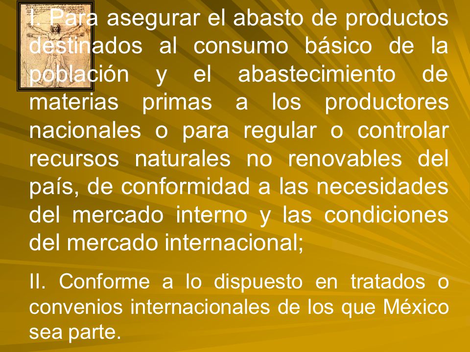 I. Para asegurar el abasto de productos destinados al consumo básico de la población y el abastecimiento de materias primas a los productores nacionales o para regular o controlar recursos naturales no renovables del país, de conformidad a las necesidades del mercado interno y las condiciones del mercado internacional;