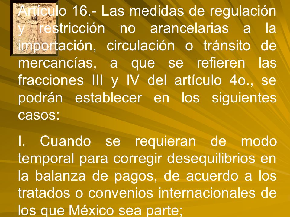 Artículo 16.- Las medidas de regulación y restricción no arancelarias a la importación, circulación o tránsito de mercancías, a que se refieren las fracciones III y IV del artículo 4o., se podrán establecer en los siguientes casos: